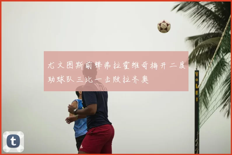 尤文图斯前锋弗拉霍维奇梅开二度助球队三比一击败拉齐奥