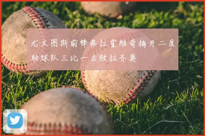 尤文图斯前锋弗拉霍维奇梅开二度助球队三比一击败拉齐奥