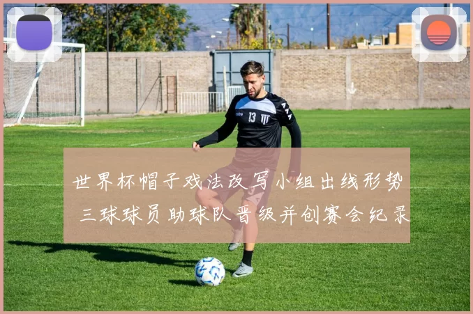 世界杯帽子戏法改写小组出线形势 三球球员助球队晋级并创赛会纪录