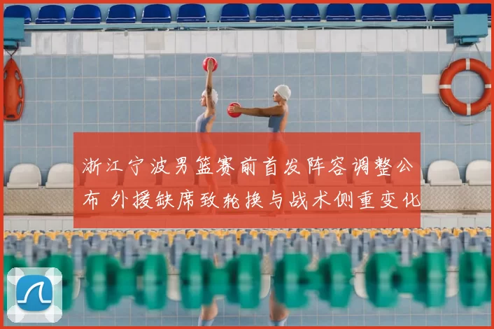 浙江宁波男篮赛前首发阵容调整公布 外援缺席致轮换与战术侧重变化