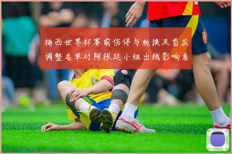 梅西世界杯赛前伤停与轮换及首发调整名单对阿根廷小组出线影响看点
