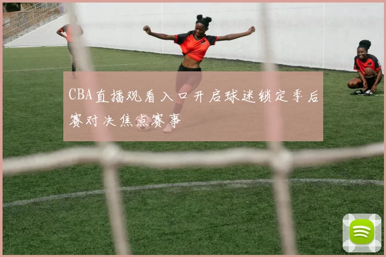 CBA直播观看入口开启球迷锁定季后赛对决焦点赛事