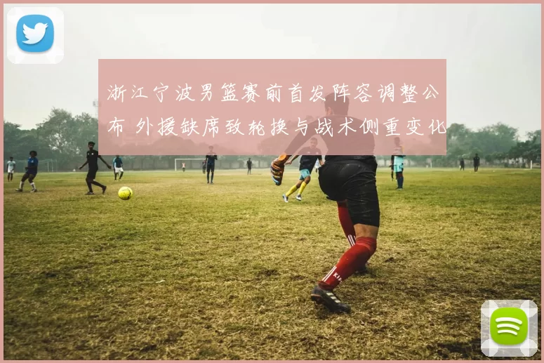 浙江宁波男篮赛前首发阵容调整公布 外援缺席致轮换与战术侧重变化