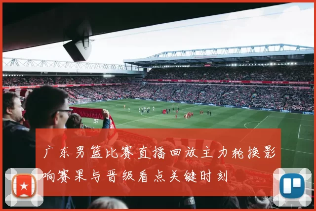 广东男篮比赛直播回放主力轮换影响赛果与晋级看点关键时刻