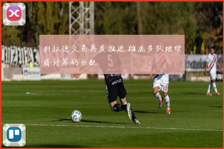 利拉德交易再度推进 雄鹿多队继续商讨筹码分配