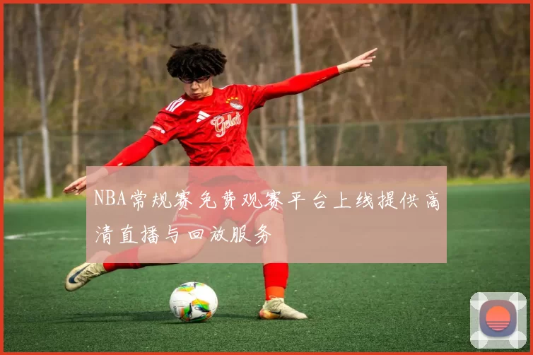 NBA常规赛免费观赛平台上线提供高清直播与回放服务