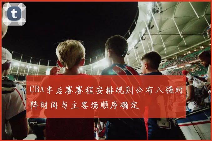 CBA季后赛赛程安排规则公布八强对阵时间与主客场顺序确定