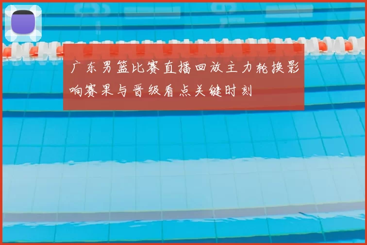 广东男篮比赛直播回放主力轮换影响赛果与晋级看点关键时刻