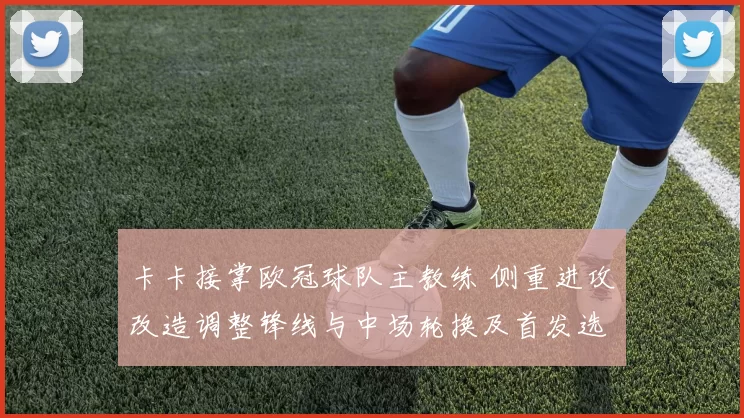 卡卡接掌欧冠球队主教练 侧重进攻改造调整锋线与中场轮换及首发选择