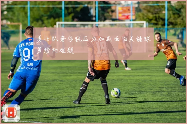 勇士队奢侈税压力加剧面临关键球员续约难题