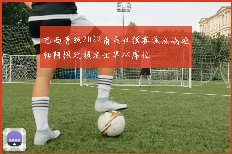 巴西晋级2022南美世预赛焦点战逆转阿根廷锁定世界杯席位