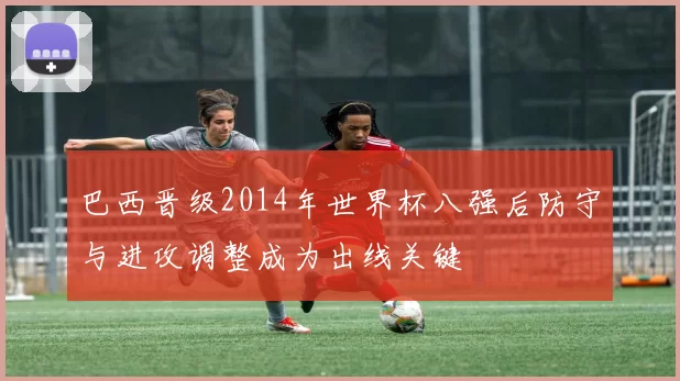 巴西晋级2014年世界杯八强后防守与进攻调整成为出线关键