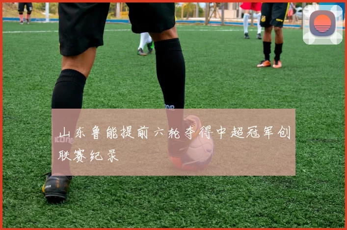 山东鲁能提前六轮夺得中超冠军创联赛纪录