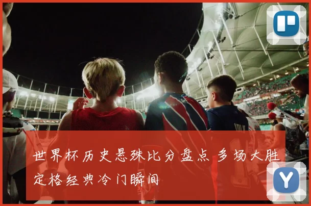 世界杯历史悬殊比分盘点 多场大胜定格经典冷门瞬间