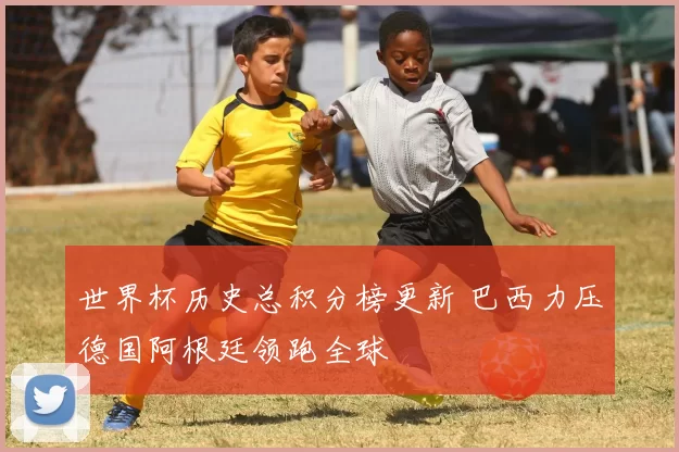 世界杯历史总积分榜更新 巴西力压德国阿根廷领跑全球