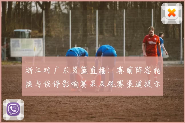 浙江对广东男篮直播:赛前阵容轮换与伤停影响赛果及观赛渠道提示